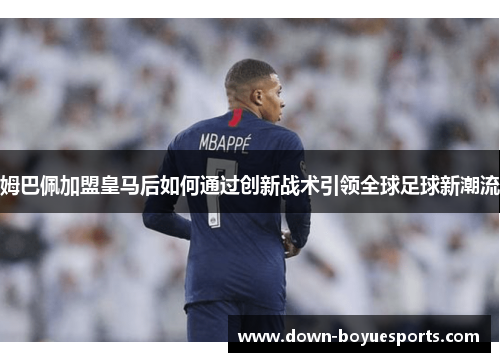 姆巴佩加盟皇马后如何通过创新战术引领全球足球新潮流