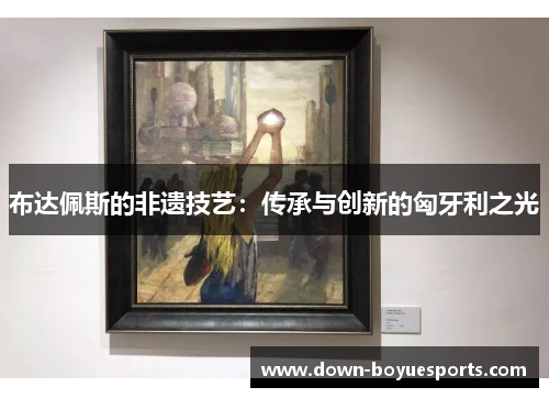 布达佩斯的非遗技艺:传承与创新的匈牙利之光 布达佩斯的非遗技艺:传承与创新的匈牙利之光