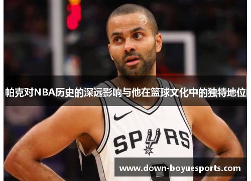 帕克对NBA历史的深远影响与他在篮球文化中的独特地位