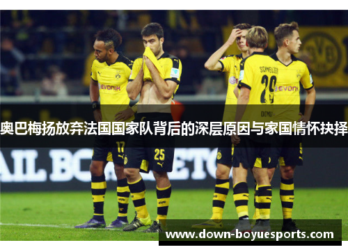 奥巴梅扬放弃法国国家队背后的深层原因与家国情怀抉择 奥巴梅扬放弃法国国家队背后的深层原因与家国情怀抉择