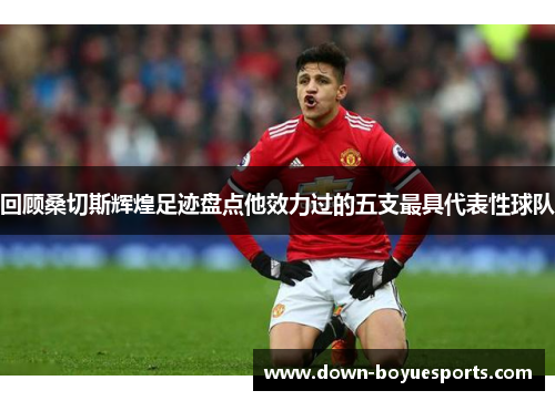 回顾桑切斯辉煌足迹盘点他效力过的五支最具代表性球队