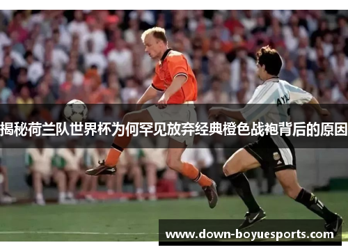 揭秘荷兰队世界杯为何罕见放弃经典橙色战袍背后的原因