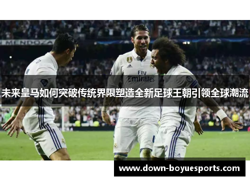 未来皇马如何突破传统界限塑造全新足球王朝引领全球潮流