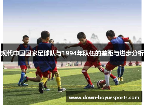 现代中国国家足球队与1994年队伍的差距与进步分析 现代中国国家足球队与1994年队伍的差距与进步分析