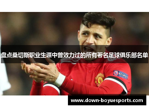 盘点桑切斯职业生涯中曾效力过的所有著名足球俱乐部名单