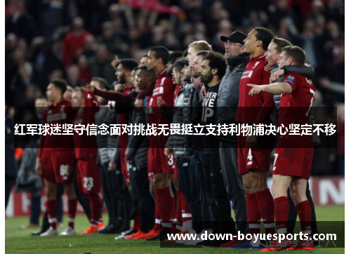 红军球迷坚守信念面对挑战无畏挺立支持利物浦决心坚定不移