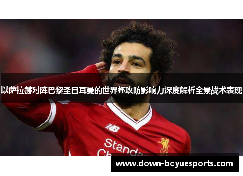 以萨拉赫对阵巴黎圣日耳曼的世界杯攻防影响力深度解析全景战术表现