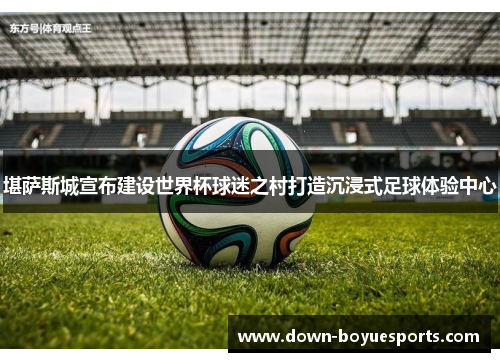 堪萨斯城宣布建设世界杯球迷之村打造沉浸式足球体验中心 堪萨斯城宣布建设世界杯球迷之村打造沉浸式足球体验中心