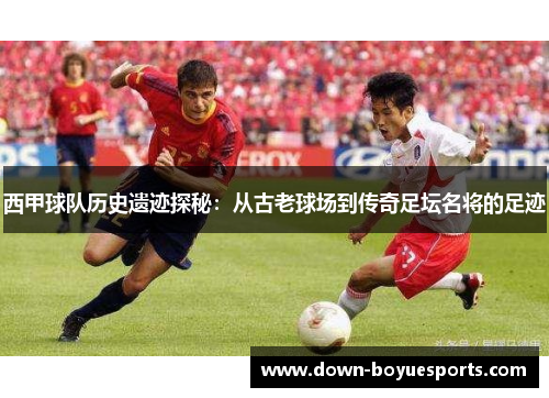 西甲球队历史遗迹探秘:从古老球场到传奇足坛名将的足迹 西甲球队历史遗迹探秘:从古老球场到传奇足坛名将的足迹